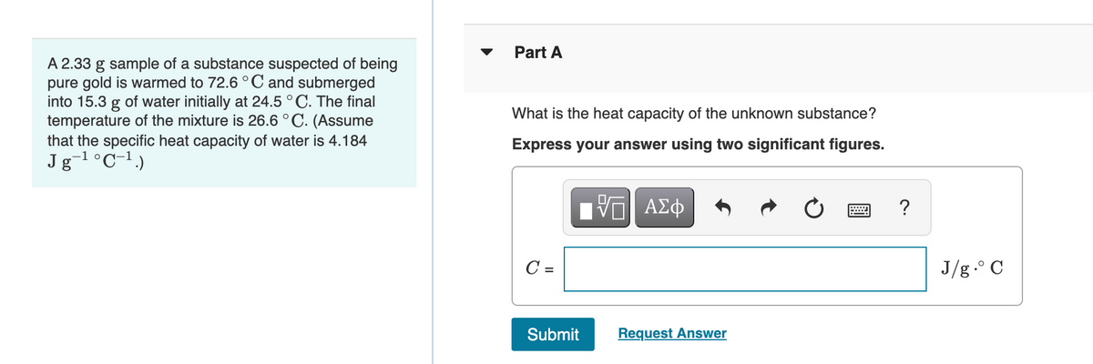 Part A
A 2.33 g sample of a substance suspected of being
pure gold is warmed to 72.6 ° C and submerged
into 15.3 g of water initially at 24.5 °C. The final
temperature of the mixture is 26.6 °C. (Assume
that the specific heat capacity of water is 4.184
Jg-1°C-1)
What is the heat capacity of the unknown substance?
Express your answer using two significant figures.
C =
J/g.° C
Submit
Request Answer
