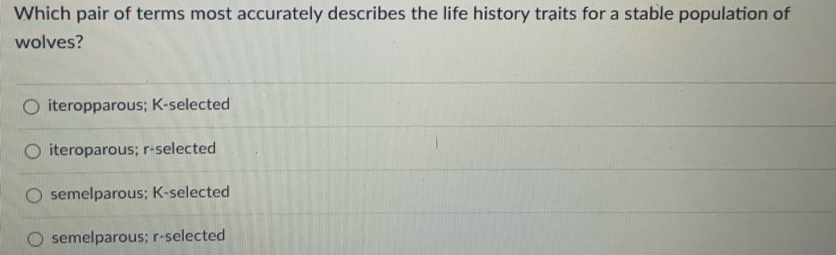 Which pair of terms most accurately describes the life history traits for a stable population of
wolves?
iteropparous; K-selected
iteroparous; r-selected
semelparous; K-selected
semelparous; r-selected
