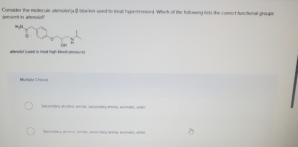 Consider the molecule atenolol (a B blocker used to treat hypertension). Which of the following lists the correct functional groups
present in atenolol?
H₂N
OH
atenolol (used to treat high blood pressure)
Multiple Choice
Secondary alcohol, amide, secondary amine, aromatic, ester
Secondary alcohol, amide, secondary amine, aromatic, ether