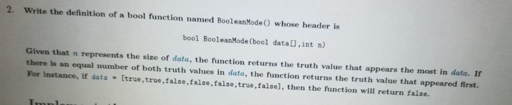 2.
Write the definition of a bool function named BooleanMode () whose header is
bool BooleanMode (bool data[), int n)
Given that n represents the size of data, the function returns the truth value that appears the most in data. If
there is an equal number of both truth values in data, the function returns the truth value that appeared first.
For instance, if data = [true, true,false, false,false, true,falsel, then the function will return false.
Impl
