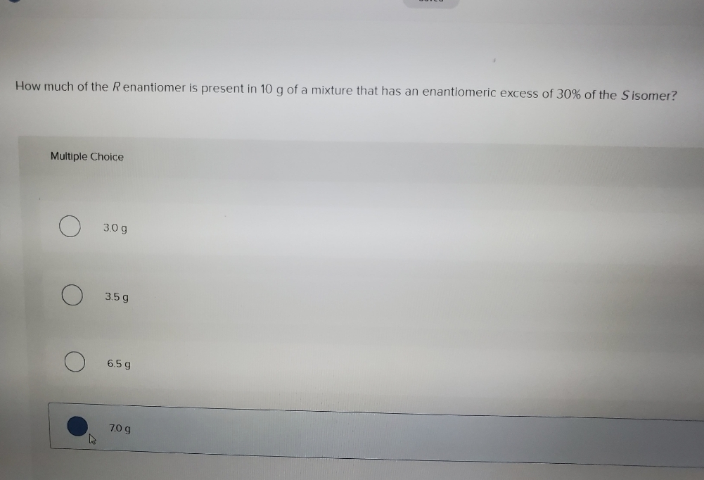 How much of the R enantiomer is present in 10 g of a mixture that has an enantiomeric excess of 30% of the Sisomer?
Multiple Choice
3.0 g
3.5 g
6.5 g
7.0 g