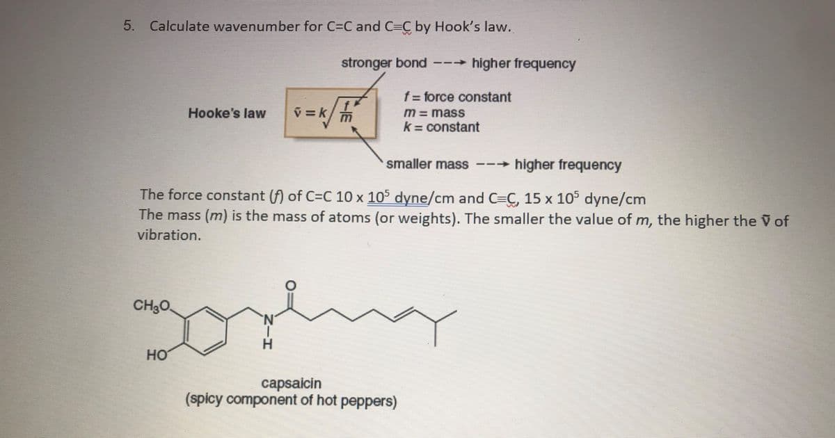 5. Calculate wavenumber for C=C and C=C by Hook's law.
stronger bond
higher frequency
f force constant
v =k/m
Hooke's law
M=mass
k = constant
smaller mass
-higher frequency
The force constant (f) of C=C 10 x 105 dyne/cm and C=C, 15 x 105 dyne/cm
The mass (m) is the mass of atoms (or weights). The smaller the value of m, the higher the V of
vibration.
CH3O.
H.
HO
capsaicin
(spicy component of hot peppers)
