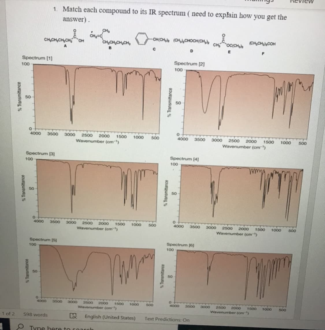 Review
1. Match each compound to its IR spectrum ( need to explain how you get the
answer) .
CH,
CH(CH, (CHy,CHOCH(CH,)½ CHC{CH,h
H,CH,CH,CHOH
CH,CH,CH,CH,
(CH,CH2,COH
A
D
Spectrum [1]
Spectrum [2]
100
100
50
4000
3500
3000
2500
2000
Wavenumber (cm-')
1500
1000
500
4000
3500
3000
2500
2000
1500
1000
500
Wavenumber (cm¯')
Spectrum (3)
Spectrum [4]
100
100
4000
3500
3000
2500
2000
1500
1000
500
4000
3500
3000
1500
Wavenumber (cm')
2500
2000
1000
500
Wavenumber (cm"')
Spectrum [5)
Spectrum (6]
100
100
50
50
4000
3500
3000
2500
2000
1500
1000
500
4000
2000
Wavenumber (cm-)
3500
3000
2500
1500
1000
500
Wavenumber (cm)
1 of 2
598 words
English (United States)
Text Predictions: On
O Type here to soarch
% Transmittance
Transmittance
S Transmittance
% Transmittance
% Transmittance
