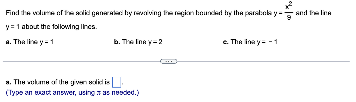 x²
Find the volume of the solid generated by revolving the region bounded by the parabola y =
9
y = 1 about the following lines.
a. The line y = 1
b. The line y = 2
a. The volume of the given solid is
(Type an exact answer, using as needed.)
c. The line y = - 1
and the line