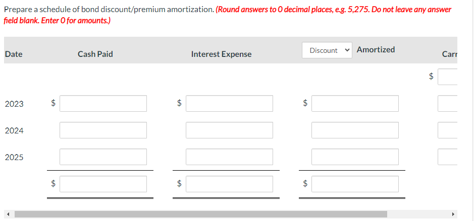 Prepare a schedule of bond discount/premium amortization. (Round answers to O decimal places, e.g. 5,275. Do not leave any answer
field blank. Enter O for amounts.)
Date
2023
2024
2025
LA
$
$
LA
Cash Paid
$
GA
$
Interest Expense
tA
$
tA
$
Discount
Amortized
$
LA
Carr