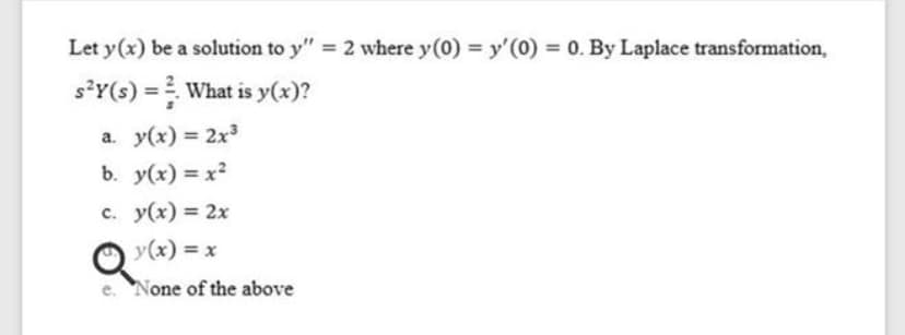 Let y(x) be a solution to y" = 2 where y(0) = y'(0) = 0. By Laplace transformation,
s*Y(s) = What is y(x)?
a. y(x) = 2x3
b. y(x) = x2
c. y(x) = 2x
y(x) = x
e. None of the above
