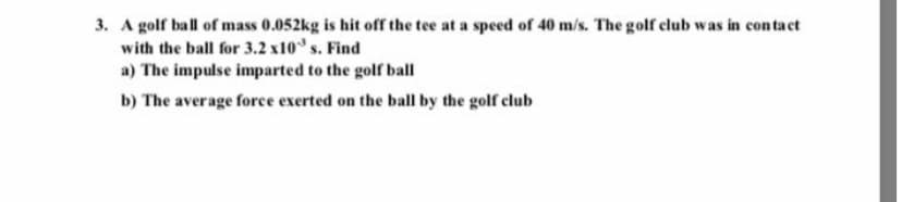 3. A golf ball of mass 0.052kg is hit off the tee at a speed of 40 m/s. The golf club was in contaet
with the ball for 3.2 x10° s. Find
a) The impulse imparted to the golfr ball
b) The average force exerted on the ball by the golf club
