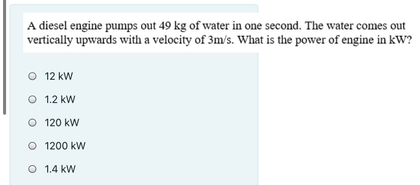 A diesel engine pumps out 49 kg of water in one second. The water comes out
vertically upwards with a velocity of 3m/s. What is the power of engine in kW?
O 12 kW
O 1.2 kW
O 120 kW
O 1200 kW
O 1.4 kW
