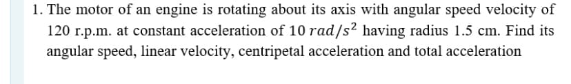 1. The motor of an engine is rotating about its axis with angular speed velocity of
120 r.p.m. at constant acceleration of 10 rad/s² having radius 1.5 cm. Find its
angular speed, linear velocity, centripetal acceleration and total acceleration
