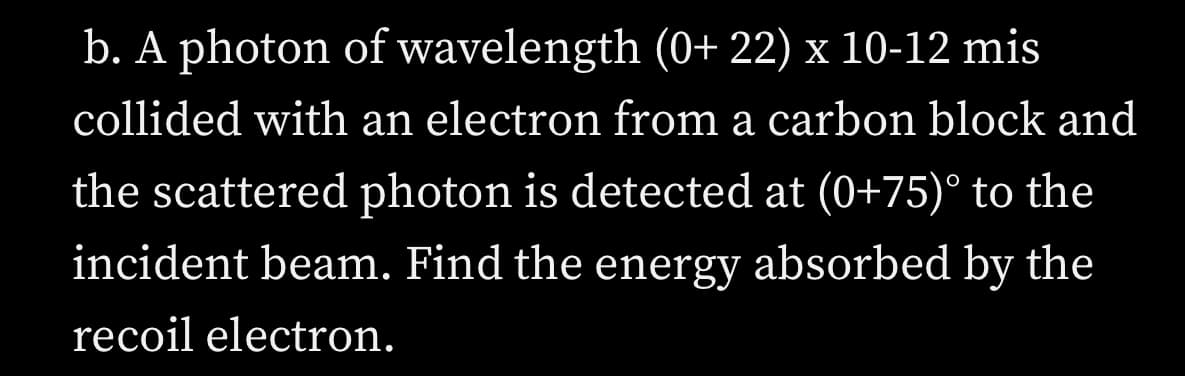 b. A photon of wavelength (0+ 22) x 10-12 mis
collided with an electron from a carbon block and
the scattered photon is detected at (0+75)° to the
incident beam. Find the energy absorbed by the
recoil electron.
