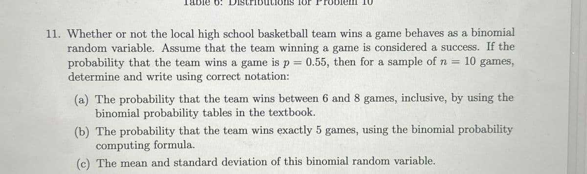 Table 6: Distributions for Problem 10
11. Whether or not the local high school basketball team wins a game behaves as a binomial
random variable. Assume that the team winning a game is considered a success. If the
probability that the team wins a game is p = 0.55, then for a sample of n = 10 games,
determine and write using correct notation:
(a) The probability that the team wins between 6 and 8 games, inclusive, by using the
binomial probability tables in the textbook.
(b) The probability that the team wins exactly 5 games, using the binomial probability
computing formula.
(c) The mean and standard deviation of this binomial random variable.