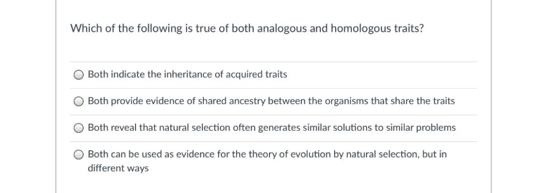 Which of the following is true of both analogous and homologous traits?
Both indicate the inheritance of acquired traits
O Both provide evidence of shared ancestry between the organisms that share the traits
Both reveal that natural selection often generates similar solutions to similar problems
O Both can be used as evidence for the theory of evolution by natural selection, but in
different ways
