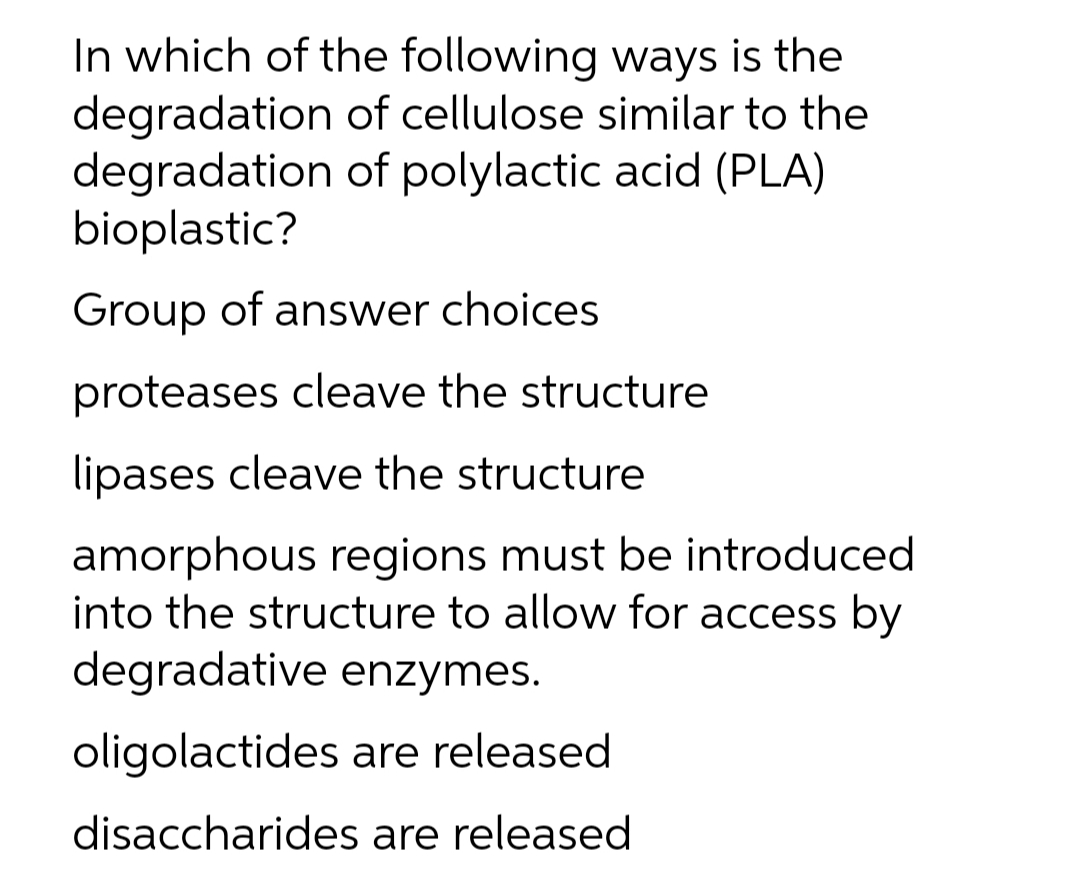 In which of the following ways is the
degradation of cellulose similar to the
degradation of polylactic acid (PLA)
bioplastic?
Group of answer choices
proteases cleave the structure
lipases cleave the structure
amorphous regions must be introduced
into the structure to allow for access by
degradative enzymes.
oligolactides are released
disaccharides are released
