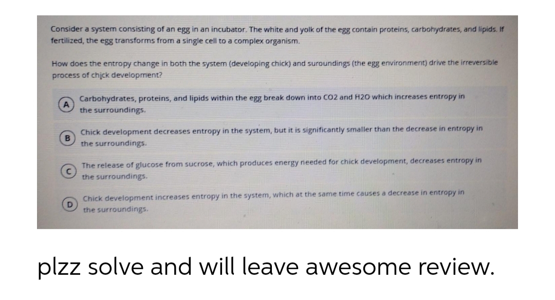 Consider a system consisting of an egg in an incubator. The white and yolk of the egg contain proteins, carbohydrates, and lipids. If
fertilized, the egg transforms from a single cell to a complex organism.
How does the entropy change in both the system (developing chick) and suroundings (the egg environment) drive the irreversible
process of chjck development?
Carbohydrates, proteins, and lipids within the egg break down into CO2 and H20 which increases entropy in
A
the surroundings.
Chick development decreases entropy in the system, but it is significantly smaller than the decrease in entropy in
the surroundings.
The release of glucose from sucrose, which produces energy needed for chick development, decreases entropy in
the surroundings.
Chick development increases entropy in the system, which at the same time causes a decrease in entropy in
D
the surroundings.
plzz solve and will leave awesome review.
