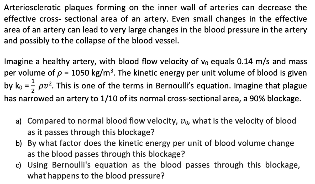 Arteriosclerotic plaques forming on the inner wall of arteries can decrease the
effective cross-sectional area of an artery. Even small changes in the effective
area of an artery can lead to very large changes in the blood pressure in the artery
and possibly to the collapse of the blood vessel.
Imagine a healthy artery, with blood flow velocity of vo equals 0.14 m/s and mass
per volume of p = 1050 kg/m³. The kinetic energy per unit volume of blood is given
pv². This is one of the terms in Bernoulli's equation. Imagine that plague
has narrowed an artery to 1/10 of its normal cross-sectional area, a 90% blockage.
1
2
by ko
=
a) Compared to normal blood flow velocity, vo, what is the velocity of blood
as it passes through this blockage?
b) By what factor does the kinetic energy per unit of blood volume change
as the blood passes through this blockage?
c) Using Bernoulli's equation as the blood passes through this blockage,
what happens to the blood pressure?