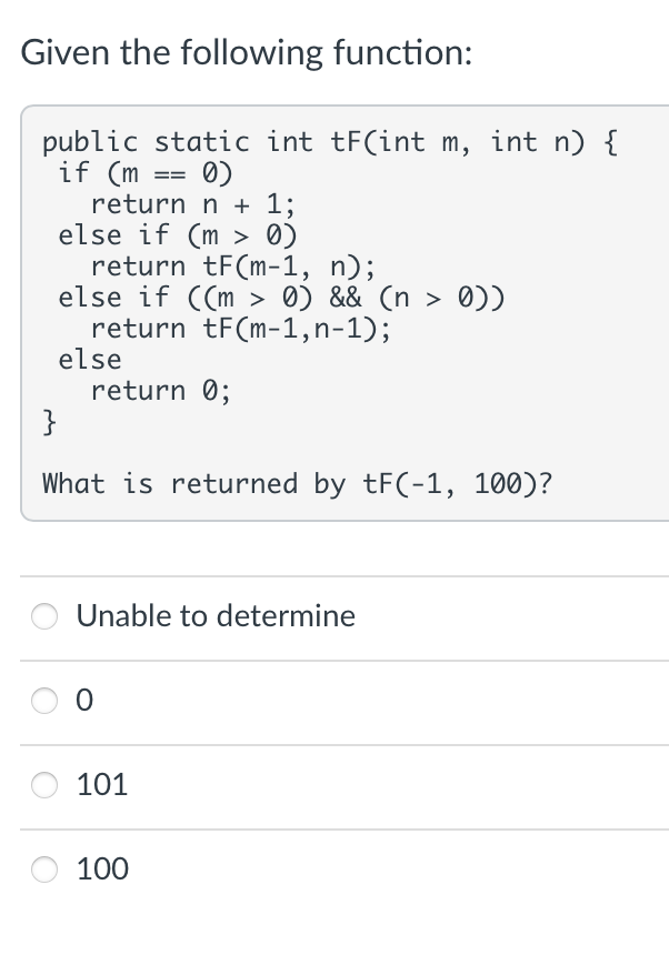 Given the following function:
public static int tF(int m, int n) {
if (m
0)
return n + 1;
else if (m > 0)
return tF(m-1, n);
else if ((m > 0) && (n > 0))
return tF(m-1,n-1);
else
return 0;
==
}
What is returned by tF(-1, 100)?
Unable to determine
0
101
100