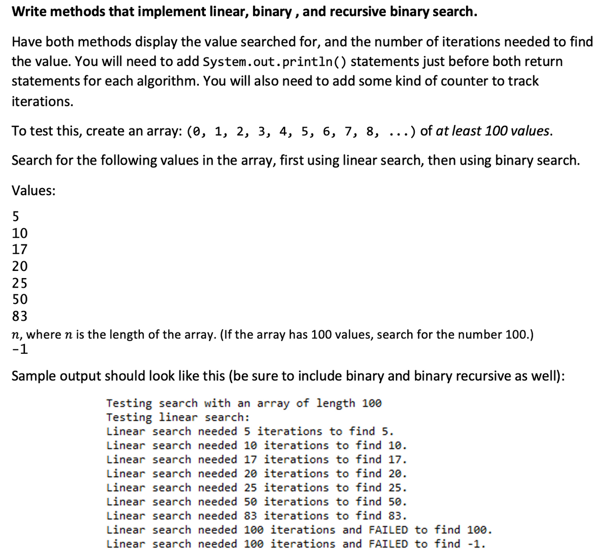 Write methods that implement linear, binary, and recursive binary search.
Have both methods display the value searched for, and the number of iterations needed to find
the value. You will need to add System.out.println() statements just before both return
statements for each algorithm. You will also need to add some kind of counter to track
iterations.
To test this, create an array: (0, 1, 2, 3, 4, 5, 6, 7, 8, ...) of at least 100 values.
Search for the following values in the array, first using linear search, then using binary search.
Values:
5
10
17
20
25
50
83
n, where n is the length of the array. (If the array has 100 values, search for the number 100.)
-1
Sample output should look like this (be sure to include binary and binary recursive as well):
Testing search with an array of length 100
Testing linear search:
Linear search needed 5 iterations to find 5.
Linear search needed 10 iterations to find 10.
Linear search needed 17 iterations to find 17.
Linear search needed 20 iterations to find 20.
Linear search needed 25 iterations to find 25.
Linear search needed 50 iterations to find 50.
Linear search needed 83 iterations to find 83.
Linear search needed 100 iterations and FAILED to find 100.
Linear search needed 100 iterations and FAILED to find -1.