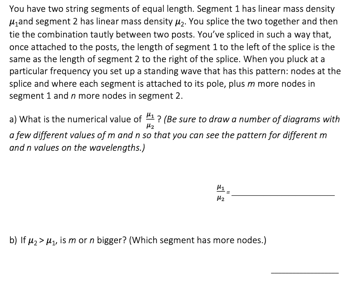 You have two string segments of equal length. Segment 1 has linear mass density
μ₁and segment 2 has linear mass density μ₂. You splice the two together and then
tie the combination tautly between two posts. You've spliced in such a way that,
once attached to the posts, the length of segment 1 to the left of the splice is the
same as the length of segment 2 to the right of the splice. When you pluck at a
particular frequency you set up a standing wave that has this pattern: nodes at the
splice and where each segment is attached to its pole, plus m more nodes in
segment 1 and n more nodes in segment 2.
a) What is the numerical value of ? (Be sure to draw a number of diagrams with
H₂
a few different values of m and n so that you can see the pattern for different m
and n values on the wavelengths.)
μ1
H₂
b) If μ₂ > μ₁, is m or n bigger? (Which segment has more nodes.)