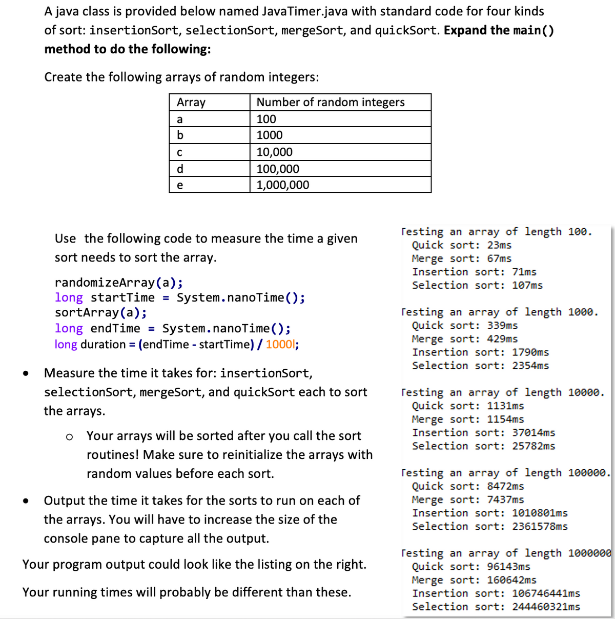 A java class is provided below named Java Timer.java with standard code for four kinds
of sort: insertionSort, selectionSort, mergeSort, and quickSort. Expand the main()
method to do the following:
Create the following arrays of random integers:
Array
a
b
с
d
e
Number of random integers
100
1000
10,000
100,000
1,000,000
Use the following code to measure the time a given
sort needs to sort the array.
randomizeArray(a);
long startTime = System.nanoTime();
sortArray (a);
long endTime = System.nanoTime();
long duration = (endTime - startTime) / 10001;
O
Measure the time it takes for: insertionSort,
selectionSort, mergeSort, and quickSort each to sort
the arrays.
Your arrays will be sorted after you call the sor
routines! Make sure to reinitialize the arrays with
random values before each sort.
Output the time it takes for the sorts to run on each of
the arrays. You will have to increase the size of the
console pane to capture all the output.
Your program output could look like the listing on the right.
Your running times will probably be different than these.
Testing an array of length 100.
Quick sort: 23ms
Merge sort: 67ms
Insertion sort: 71ms
Selection sort: 107ms
Testing an array of length 1000.
Quick sort: 339ms
Merge sort: 429ms
Insertion sort: 1790ms
Selection sort: 2354ms
Testing an array of length 10000.
Quick sort: 1131ms
Merge sort: 1154ms
Insertion sort: 37014ms
Selection sort: 25782ms
Testing an array of length 100000.
Quick sort: 8472ms
Merge sort: 7437ms
Insertion sort: 1010801ms
Selection sort: 2361578ms
Testing an array of length 1000000
Quick sort: 96143ms
Merge sort: 160642ms
Insertion sort: 106746441ms
Selection sort: 244460321ms