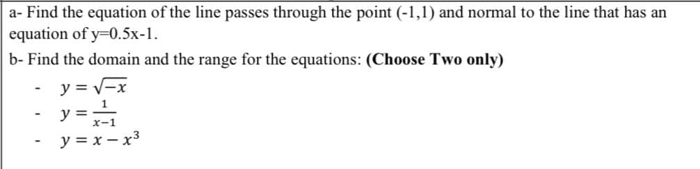 a- Find the equation of the line passes through the point (-1,1) and normal to the line that has an
equation of y=0.5x-1.
b- Find the domain and the range for the equations: (Choose Two only)
y = V-x
1
y =
x-1
y = x – x3
