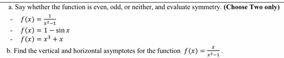 a. Say whether the function is even, odd, or neither, and evaluate symmetry. (Choose Two only)
f(x) =
x²–
f(x) = 1 – sin x
f (x) = x3 + x
b. Find the vertical and horizontal asymptotes for the function f(x) = :
