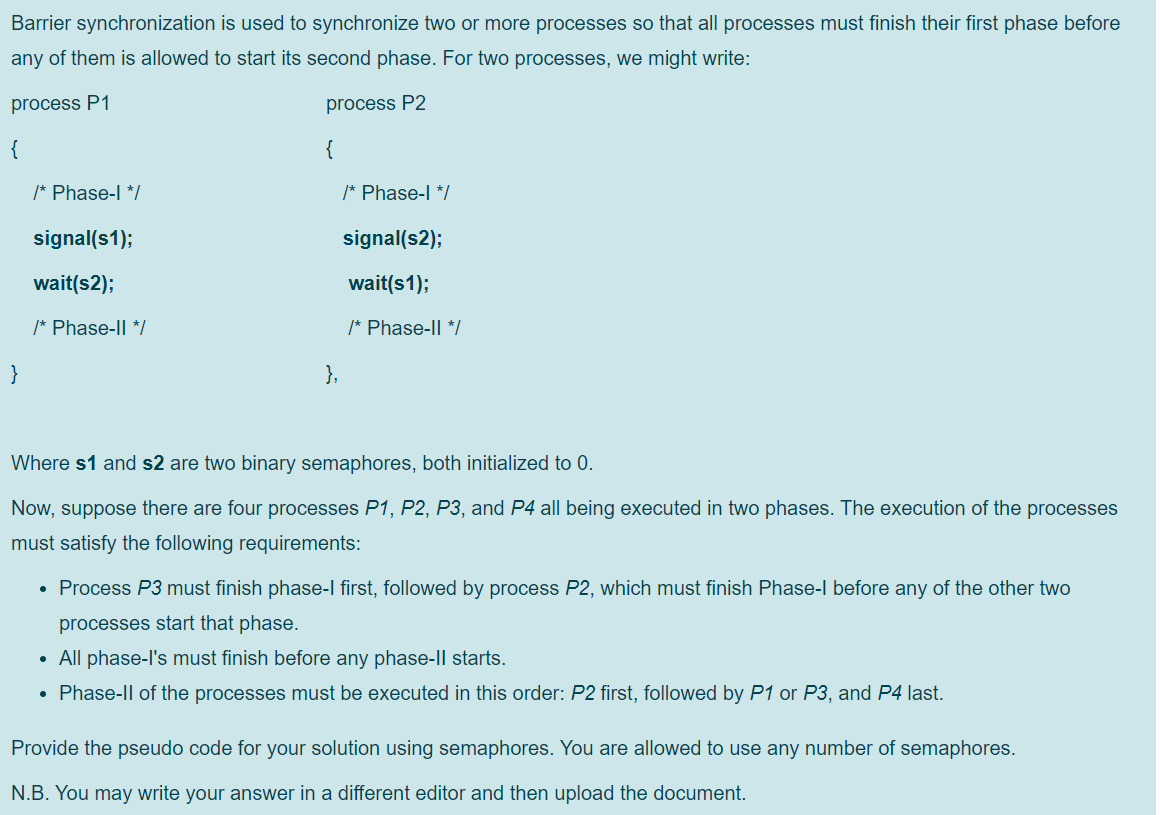 Barrier synchronization is used to synchronize two or more processes so that all processes must finish their first phase before
any of them is allowed to start its second phase. For two processes, we might write:
process P1
process P2
{
{
/* Phase-l */
/* Phase-| */
signal(s1);
signal(s2);
wait(s2);
wait(s1);
/* Phase-Il */
/* Phase-Il */
}
},
Where s1 and s2 are two binary semaphores, both initialized to
Now, suppose there are four processes P1, P2, P3, and P4 all being executed in two phases. The execution of the processes
must satisfy the following requirements:
• Process P3 must finish phase-l first, followed by process P2, which must finish Phase-l before any of the other two
processes start that phase.
• All phase-l's must finish before any phase-ll starts.
• Phase-Il of the processes must be executed in this order: P2 first, followed by P1 or P3, and P4 last.
Provide the pseudo code for your solution using semaphores. You are allowed to use any number of semaphores.
N.B. You may write your answer in a different editor and then upload the document.
