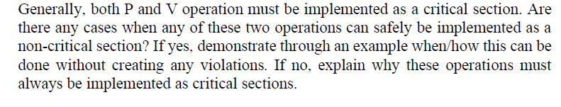 Generally, both P and V operation must be implemented as a critical section. Are
there any cases when any of these two operations can safely be implemented as a
non-critical section? If yes, demonstrate through an example when/how this can be
done without creating any violations. If no, explain why these operations must
always be implemented as critical sections.
