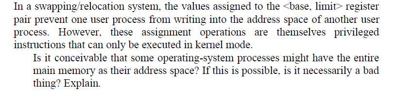 In a swapping/relocation system, the values assigned to the <base, limit> register
pair prevent one user process from writing into the address space of another user
process. However, these assignment operations are themselves privileged
instructions that can only be executed in kernel mode.
Is it conceivable that some operating-system processes might have the entire
main memory as their address space? If this is possible, is it necessarily a bad
thing? Explain.
