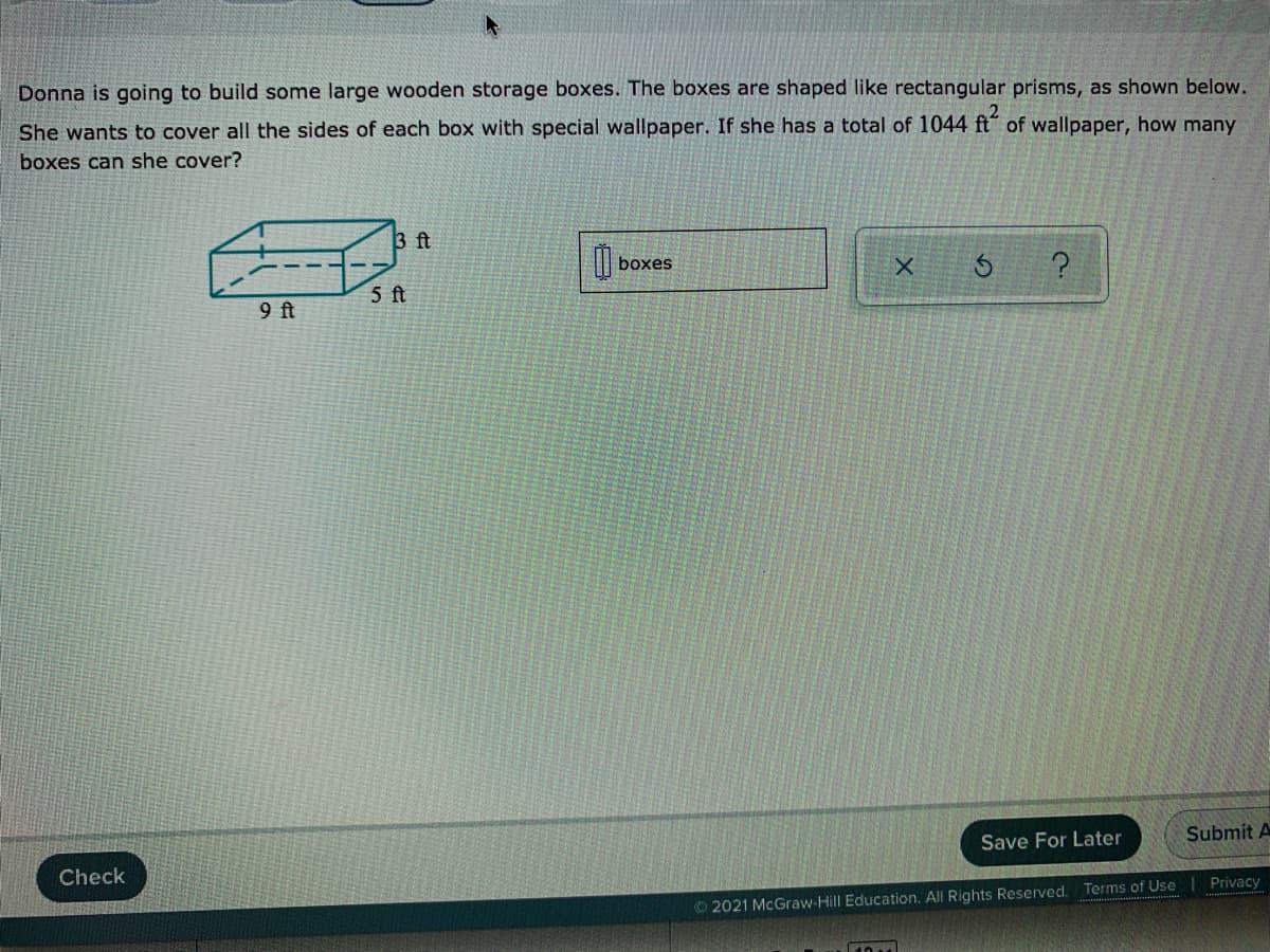 Donna is going to build some large wooden storage boxes. The boxes are shaped like rectangular prisms, as shown below.
She wants to cover all the sides of each box with special wallpaper. If she has a total of 1044 ft of wallpaper, how many
boxes can she cover?
3 ft
| boxes
5 ft
9 ft
Submit A
Save For Later
Check
Privacy
© 2021 McGraw-Hill Education. All Rights Reserved. Terms of Use
