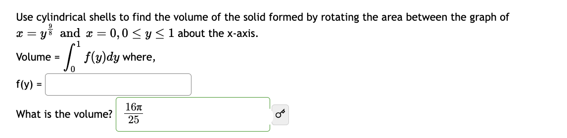 Use cylindrical shells to find the volume of the solid formed by rotating the area between the graph of
= 0,0 ≤ y ≤ 1 about the x-axis.
9
x = ys and x =
Volume =
f(y) =
1
[ f(y)dy where,
0
What is the volume?
16π
25
8