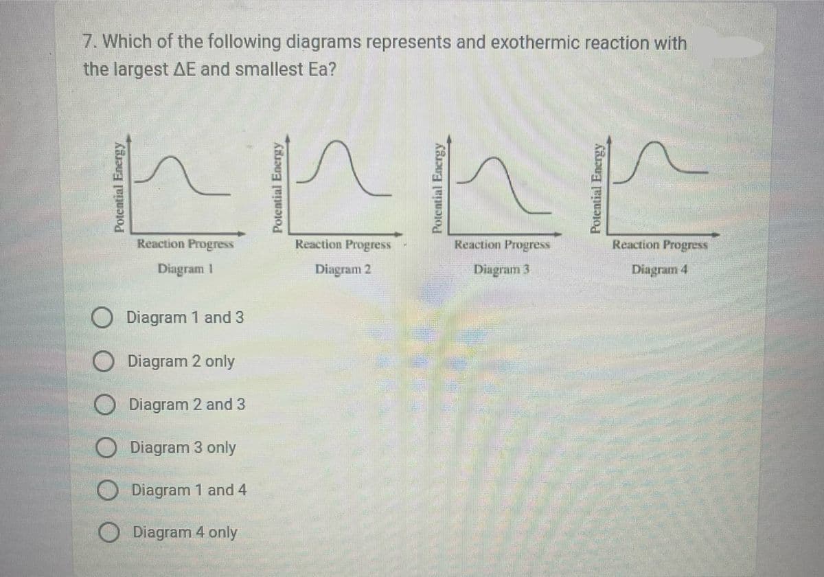 7. Which of the following diagrams represents and exothermic reaction with
the largest AE and smallest Ea?
Reaction Progress
Diagram |
Reaction Progress
Diagram 2
Reaction Progress
Reaction Progress
Diagram 3
Diagram 4
Diagram 1 and 3
Diagram 2 only
Diagram 2 and 3
Diagram 3 only
Diagram 1 and 4
Diagram 4 only