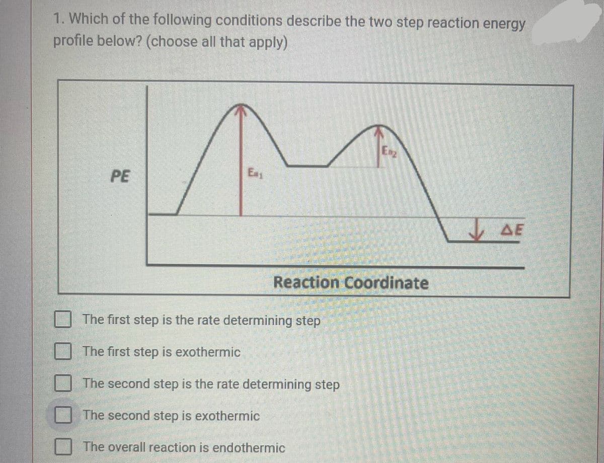 1. Which of the following conditions describe the two step reaction energy
profile below? (choose all that apply)
Ea
PE
- ΔΕ
Reaction Coordinate
The first step is the rate determining step
The first step is exothermic
The second step is the rate determining step
The second step is exothermic
The overall reaction is endothermic