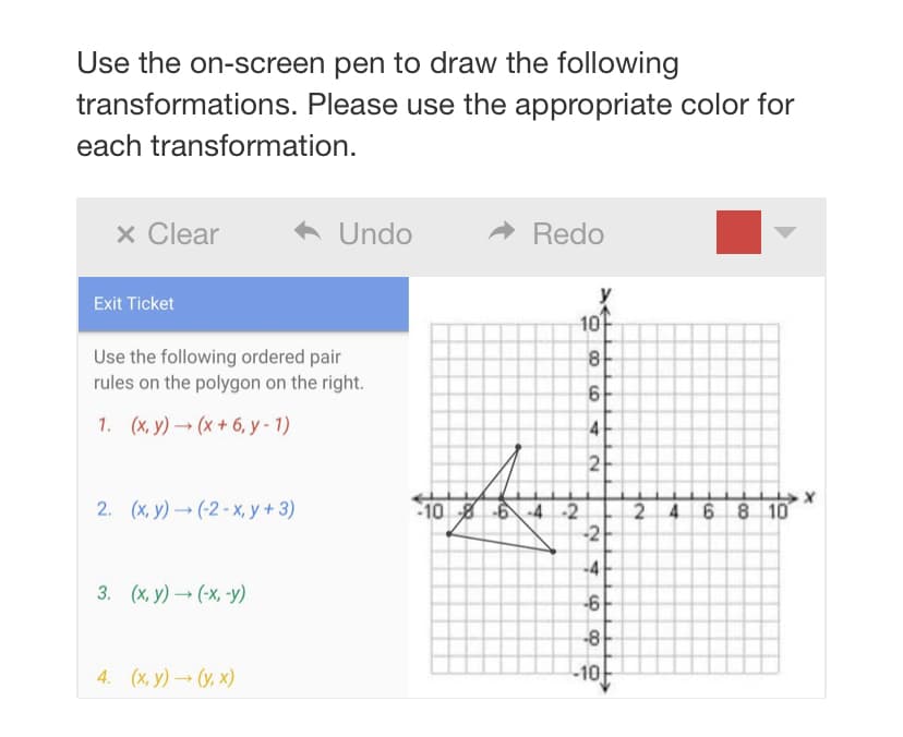 Use the on-screen pen to draw the following
transformations. Please use the appropriate color for
each transformation.
x Clear
Undo
A Redo
Exit Ticket
10
Use the following ordered pair
rules on the polygon on the right.
1. (x, y) (x + 6, y - 1)
2. (х, У) — (2-х, у + 3)
1086-4 2
246 8 10
-2
-4
3. (х, у) — (-х, -у)
-8
4. (х, у) — (у. х)
-10
O 00
4)
