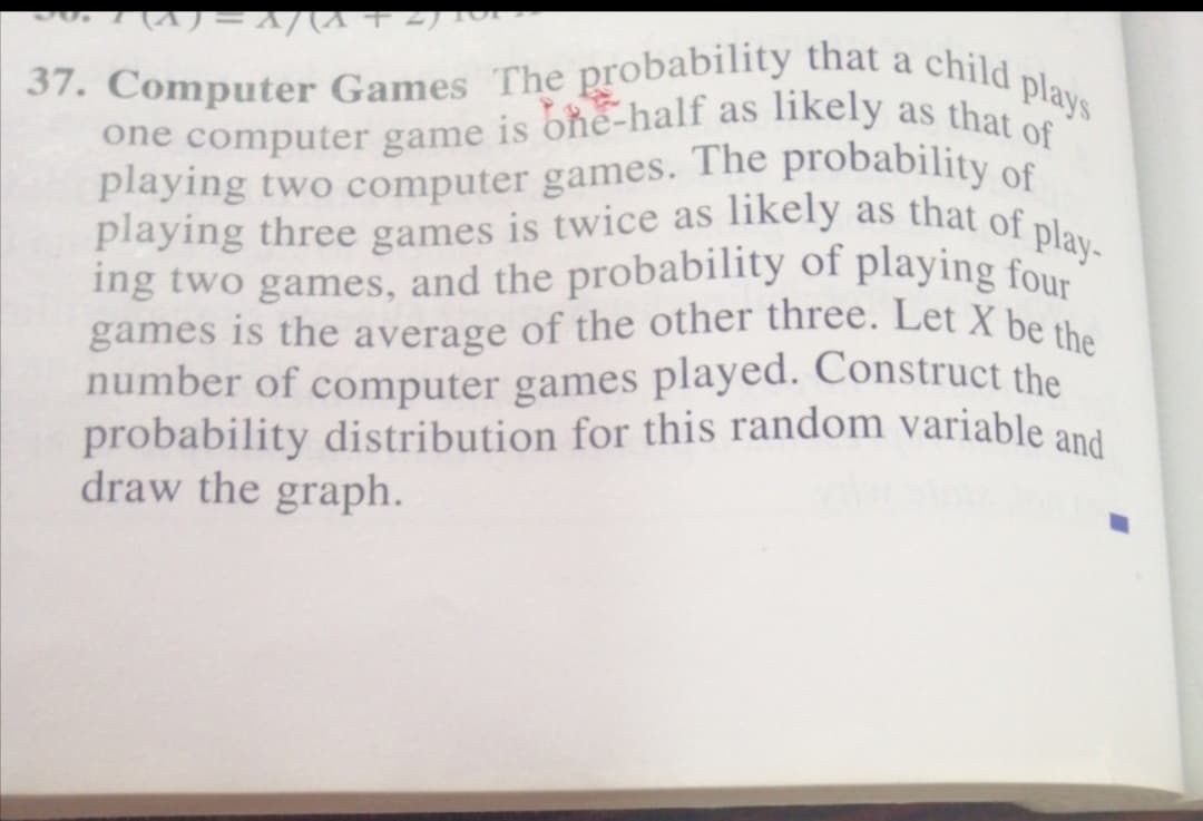 playing two computer games. The probability of
ing two games, and the probability of playing four
games is the average of the other three. Let X be the
37. Computer Games The probability that a child plays
likely as that of play-
O(7+ y)/v=(v) 1voc
one computer game is one-half as likely as that
playing three games is twice as
number of computer games played. Construct the
probability distribution for this random variable and
draw the graph.
