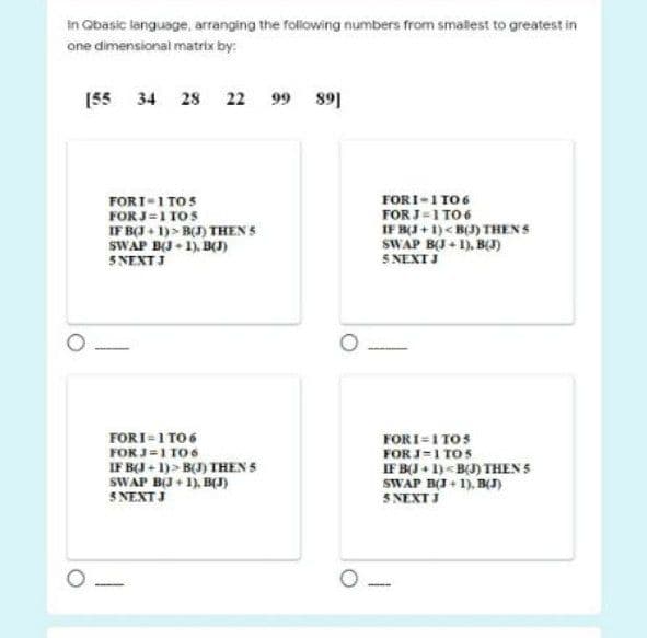 In Obasic language, arranging the following numbers from smallest to greatest in
one dimensional matrix by:
[55 34 28 22 99 891
FORI-1 TO6
FOR J=1 TO 6
IF BJ + 1)< B(J) THENS
SWAP BJ + 1), BJ)
5 NEXTJ
FORI-1 TOS
FOR J=1 T05
IF BI + 1)> B() THEN S
SWAP B(J• 1). B(J)
5 NEXT J
FORI=1 TO6
FOR J=1 106
IF BI + 1)> B() THEN S
SWAP B(J + 1), B(J)
5 NEXTJ
FORI=1 TOS
FOR J=1 TOS
IF BJ + 1)<B(J) THEN 5
SWAP BI+ 1), B(I)
SNEXTJ
