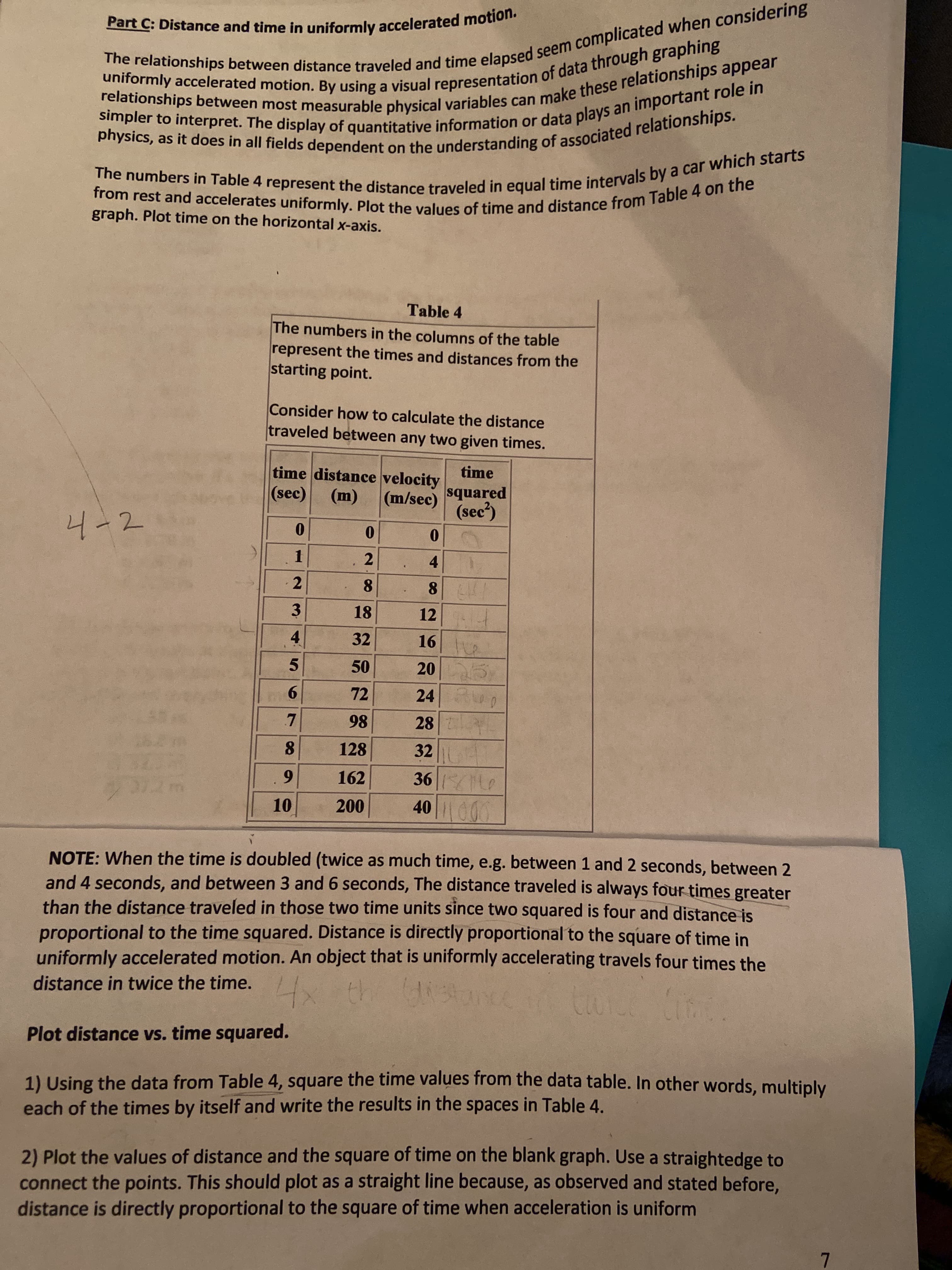 Plot distance vs. time squared.
1) Using the data from Table 4, square the time values from the data table. In other words, multiply
each of the times by itself and write the results in the spaces in Table 4.
2) Plot the values of distance and the square of time on the blank graph. Use a straightedge to
connect the points. This should plot as a straight line because, as observed and stated before,
distance is directly proportional to the square of time when acceleration is uniform
