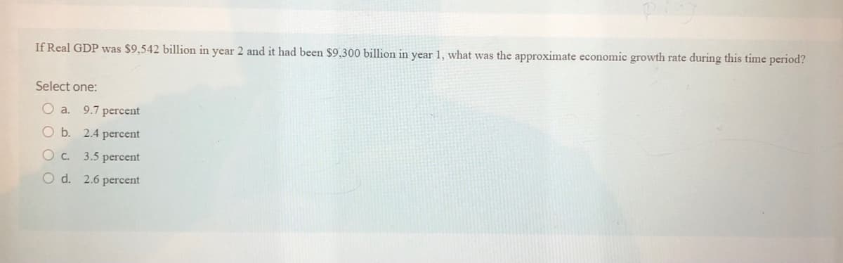 If Real GDP was $9,542 billion in year 2 and it had been $9,300 billion in year 1, what was the approximate economic growth rate during this time period?
Select one:
O a.
9.7 percent
O b. 2.4 percent
O c. 3.5 percent
O d. 2.6 percent
