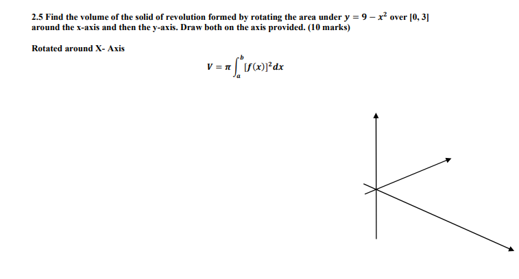 2.5 Find the volume of the solid of revolution formed by rotating the area under y = 9 – x? over [0, 3]
around the x-axis and then the y-axis. Draw both on the axis provided. (10 marks)
Rotated around X- Axis
