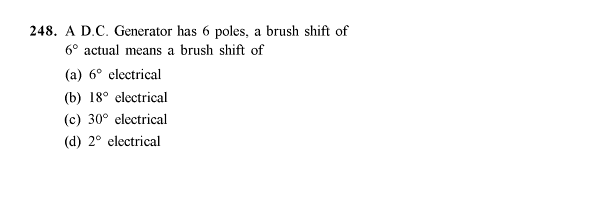 248. A D.C. Generator has 6 poles, a brush shift of
6° actual means a brush shift of
(a) 6° electrical
(b) 18° electrical
(c) 30° electrical
(d) 2° electrical