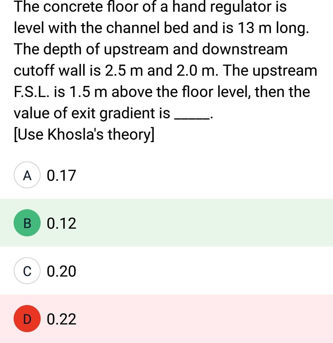 The concrete floor of a hand regulator is
level with the channel bed and is 13 m long.
The depth of upstream and downstream
cutoff wall is 2.5 m and 2.0 m. The upstream
F.S.L. is 1.5 m above the floor level, then the
value of exit gradient is
[Use Khosla's theory]
A 0.17
B 0.12
C 0.20
D 0.22