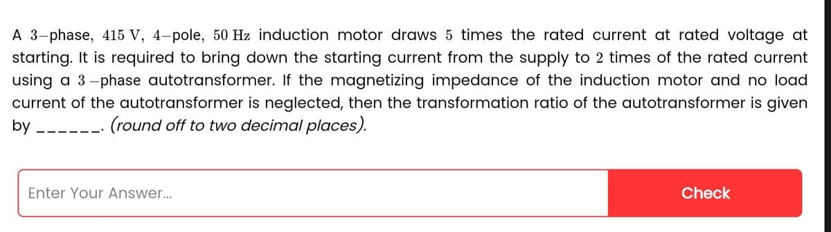 A 3-phase, 415 V, 4-pole, 50 Hz induction motor draws 5 times the rated current at rated voltage at
starting. It is required to bring down the starting current from the supply to 2 times of the rated current
using a 3-phase autotransformer. If the magnetizing impedance of the induction motor and no load
current of the autotransformer is neglected, then the transformation ratio of the autotransformer is given
by____ (round off to two decimal places).
Enter Your Answer...
Check