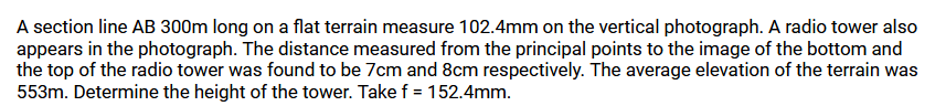 A section line AB 300m long on a flat terrain measure 102.4mm on the vertical photograph. A radio tower also
appears in the photograph. The distance measured from the principal points to the image of the bottom and
the top of the radio tower was found to be 7cm and 8cm respectively. The average elevation of the terrain was
553m. Determine the height of the tower. Take f = 152.4mm.