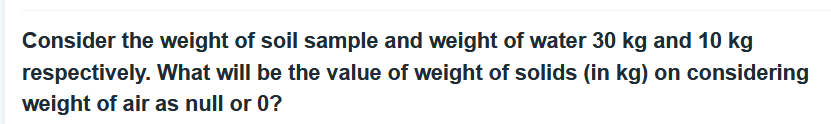 Consider the weight of soil sample and weight of water 30 kg and 10 kg
respectively. What will be the value of weight of solids (in kg) on considering
weight of air as null or 0?