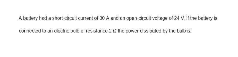 A battery had a short-circuit current of 30 A and an open-circuit voltage of 24 V. If the battery is
connected to an electric bulb of resistance 2 Q the power dissipated by the bulb is: