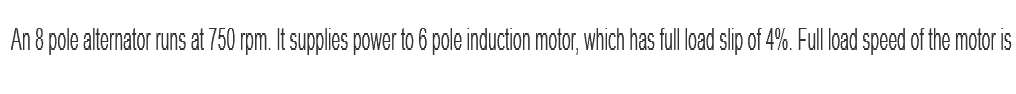 An 8 pole alternator runs at 750 rpm. It supplies power to 6 pole induction motor, which has full load slip of 4%. Full load speed of the motor is