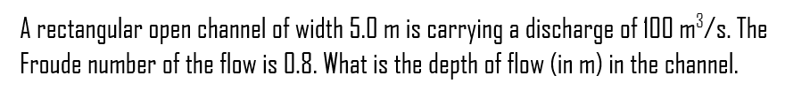 A rectangular open channel of width 5.0 m is carrying a discharge of 100 m³/s. The
Froude number of the flow is 0.8. What is the depth of flow (in m) in the channel.