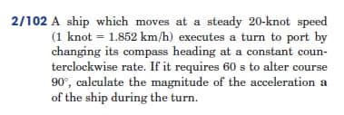 2/102 A ship which moves at a steady 20-knot speed
(1 knot = 1.852 km/h) executes a turn to port by
changing its compass heading at a constant coun-
terclockwise rate. If it requires 60 s to alter course
90°, calculate the magnitude of the acceleration a
of the ship during the turn.