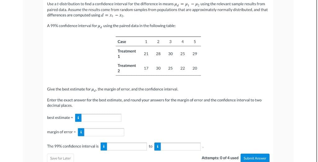 Use a t-distribution to find a confidence interval for the difference in means u = H - H2 using the relevant sample results from
paired data. Assume the results come from random samples from populations that are approximately normally distributed, and that
differences are computed using d = x - x2.
A 99% confidence interval for u, using the paired data in the following table:
Case
1
2
3
4
5
Treatment
21
28
30
25
29
1.
Treatment
17
30
25
22
20
Give the best estimate for u, the margin of error, and the confidence interval,
Enter the exact answer for the best estimate, and round your answers for the margin of error and the confidence interval to two
decimal places.
best estimate = i
margin of error =
i
The 99% confidence interval is
to i
Save for Later
Attempts: 0 of 4 used
Submit Answer
