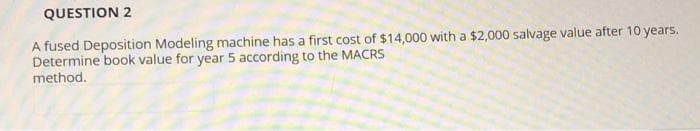 QUESTION 2
A fused Deposition Modeling machine has a first cost of $14,000 with a $2,000 salvage value after 10 years.
Determine book value for year 5 according to the MACRS
method.
