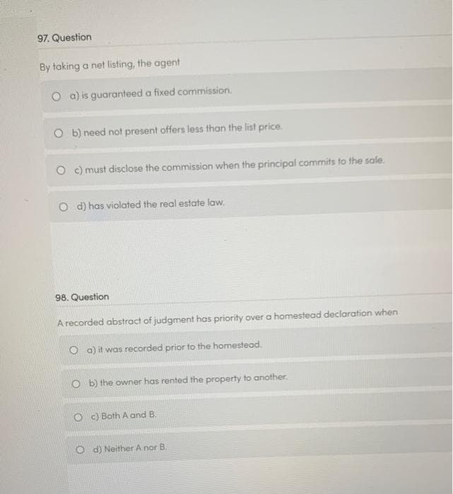 97. Question
By taking a net listing, the agent
O a) is guaranteed a fixed commission.
O b) need not present offers less than the list price.
O c) must disclose the commission when the principal commits to the sale.
O d) has violated the real estate law.
98. Question
A recorded abstract of judgment has priority over a homestead declaration when
O a) it was recorded prior to the homestead.
O b) the owner has rented the property to another.
O c) Both A and B.
O d) Neither A nor B.
